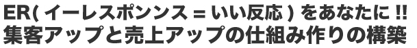 ER(イーレポンス=いい反応)をあスなたに!! 集客アップと売上アップの仕組み作りの構築